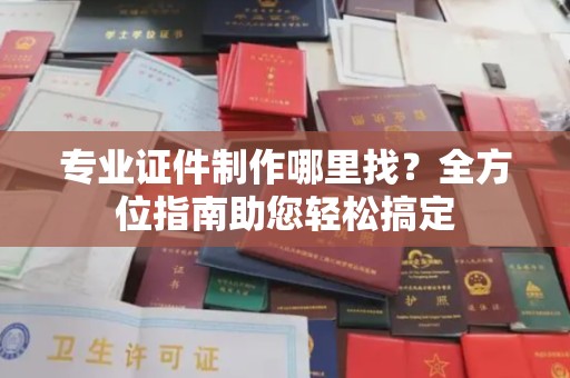城北专业证件制作哪里找？全方位指南助您轻松搞定