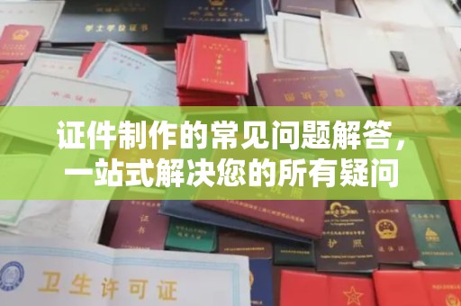 城北证件制作的常见问题解答，一站式解决您的所有疑问